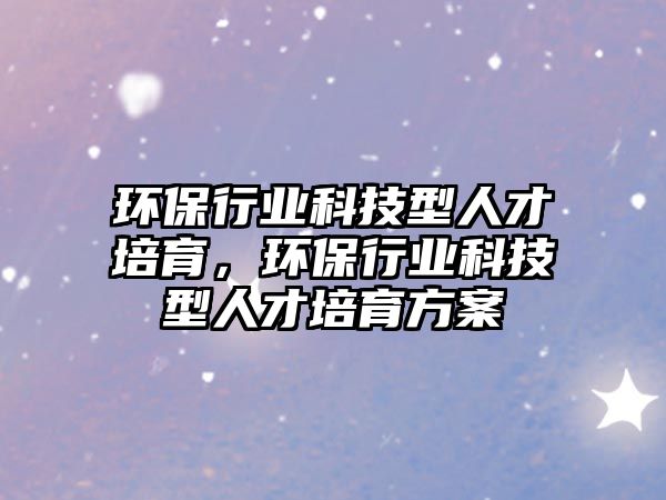 環(huán)保行業(yè)科技型人才培育，環(huán)保行業(yè)科技型人才培育方案