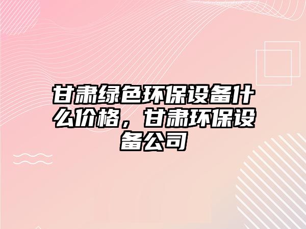 甘肅綠色環(huán)保設(shè)備什么價(jià)格，甘肅環(huán)保設(shè)備公司