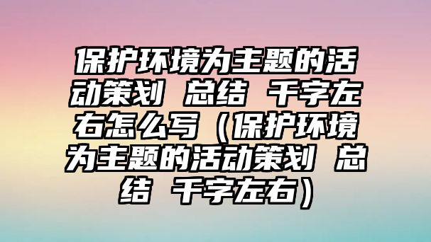 保護(hù)環(huán)境為主題的活動策劃 總結(jié) 千字左右怎么寫（保護(hù)環(huán)境為主題的活動策劃 總結(jié) 千字左右）