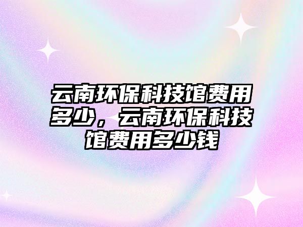 云南環(huán)保科技館費(fèi)用多少，云南環(huán)?？萍拣^費(fèi)用多少錢(qián)