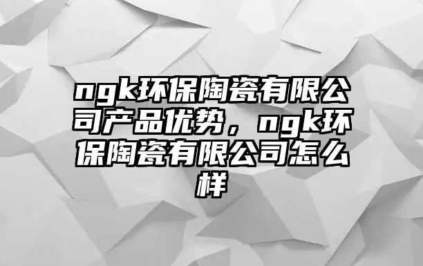 ngk環(huán)保陶瓷有限公司產(chǎn)品優(yōu)勢(shì)，ngk環(huán)保陶瓷有限公司怎么樣