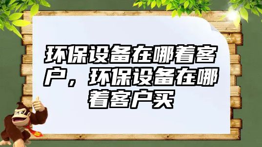 環(huán)保設(shè)備在哪著客戶，環(huán)保設(shè)備在哪著客戶買