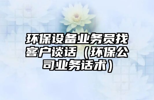 環(huán)保設備業(yè)務員找客戶談話（環(huán)保公司業(yè)務話術）