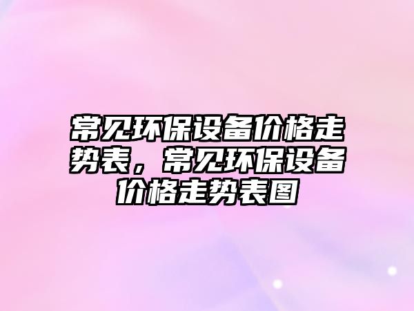 常見環(huán)保設(shè)備價(jià)格走勢(shì)表，常見環(huán)保設(shè)備價(jià)格走勢(shì)表圖