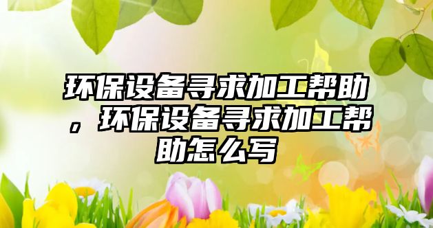 環(huán)保設(shè)備尋求加工幫助，環(huán)保設(shè)備尋求加工幫助怎么寫