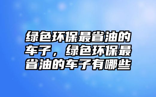綠色環(huán)保最省油的車子，綠色環(huán)保最省油的車子有哪些