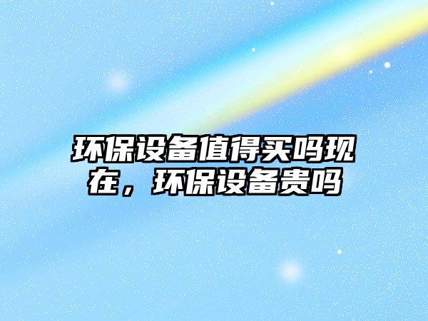 環(huán)保設(shè)備值得買嗎現(xiàn)在，環(huán)保設(shè)備貴嗎