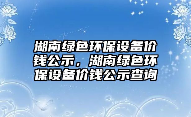 湖南綠色環(huán)保設(shè)備價(jià)錢公示，湖南綠色環(huán)保設(shè)備價(jià)錢公示查詢