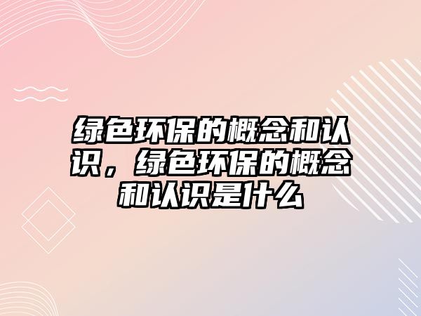 綠色環(huán)保的概念和認識，綠色環(huán)保的概念和認識是什么