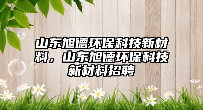 山東旭德環(huán)?？萍夹虏牧?，山東旭德環(huán)保科技新材料招聘