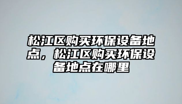 松江區(qū)購買環(huán)保設(shè)備地點，松江區(qū)購買環(huán)保設(shè)備地點在哪里