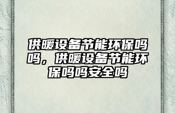 供暖設(shè)備節(jié)能環(huán)保嗎嗎，供暖設(shè)備節(jié)能環(huán)保嗎嗎安全嗎
