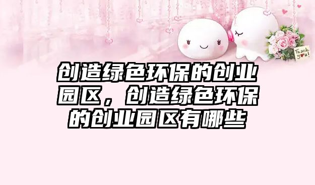 創(chuàng)造綠色環(huán)保的創(chuàng)業(yè)園區(qū)，創(chuàng)造綠色環(huán)保的創(chuàng)業(yè)園區(qū)有哪些