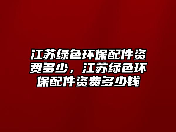 江蘇綠色環(huán)保配件資費(fèi)多少，江蘇綠色環(huán)保配件資費(fèi)多少錢