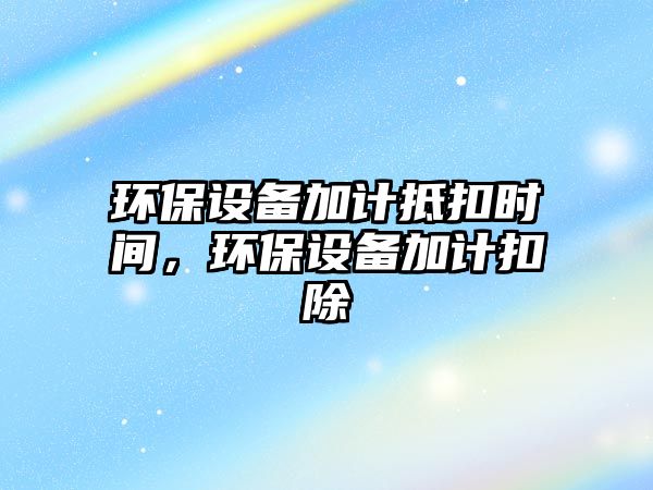 環(huán)保設(shè)備加計抵扣時間，環(huán)保設(shè)備加計扣除