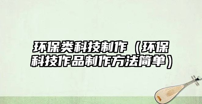 環(huán)保類科技制作（環(huán)?？萍甲髌分谱鞣椒ê?jiǎn)單）