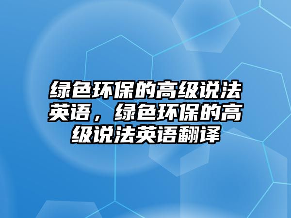 綠色環(huán)保的高級(jí)說(shuō)法英語(yǔ)，綠色環(huán)保的高級(jí)說(shuō)法英語(yǔ)翻譯
