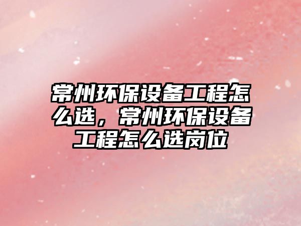 常州環(huán)保設備工程怎么選，常州環(huán)保設備工程怎么選崗位