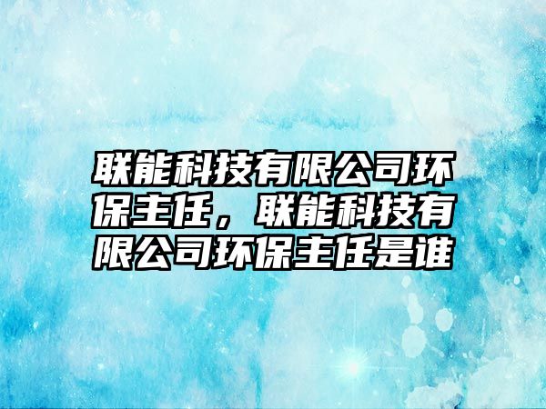 聯(lián)能科技有限公司環(huán)保主任，聯(lián)能科技有限公司環(huán)保主任是誰(shuí)
