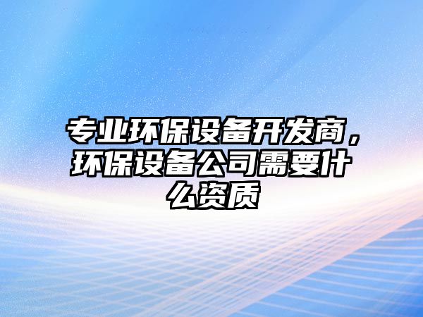 專(zhuān)業(yè)環(huán)保設(shè)備開(kāi)發(fā)商，環(huán)保設(shè)備公司需要什么資質(zhì)