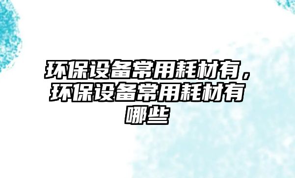 環(huán)保設(shè)備常用耗材有，環(huán)保設(shè)備常用耗材有哪些