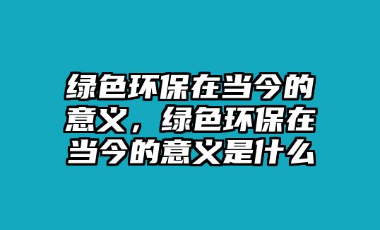 綠色環(huán)保在當(dāng)今的意義，綠色環(huán)保在當(dāng)今的意義是什么