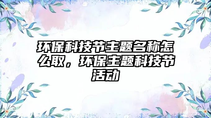 環(huán)?？萍脊?jié)主題名稱怎么取，環(huán)保主題科技節(jié)活動(dòng)