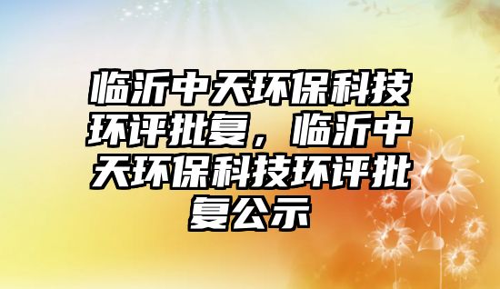 臨沂中天環(huán)?？萍辑h(huán)評批復，臨沂中天環(huán)保科技環(huán)評批復公示