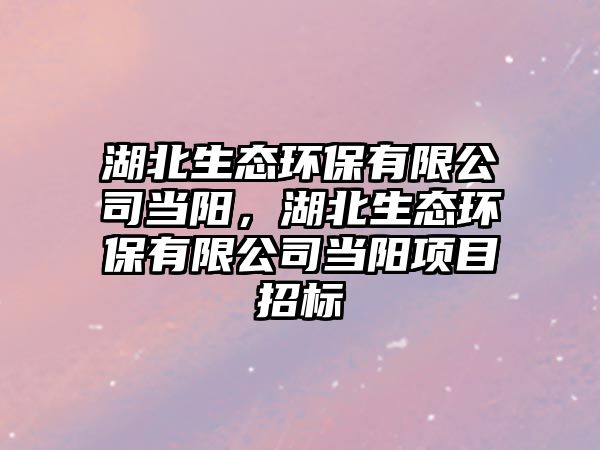 湖北生態(tài)環(huán)保有限公司當陽，湖北生態(tài)環(huán)保有限公司當陽項目招標