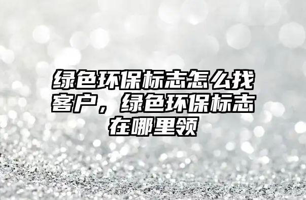綠色環(huán)保標(biāo)志怎么找客戶，綠色環(huán)保標(biāo)志在哪里領(lǐng)