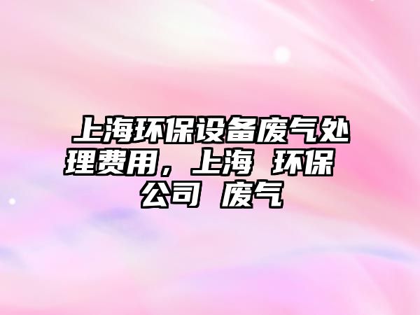 上海環(huán)保設(shè)備廢氣處理費(fèi)用，上海 環(huán)保 公司 廢氣