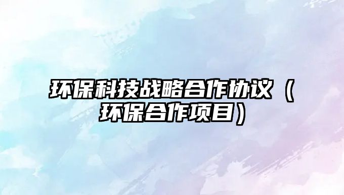 環(huán)?？萍紤?zhàn)略合作協(xié)議（環(huán)保合作項(xiàng)目）