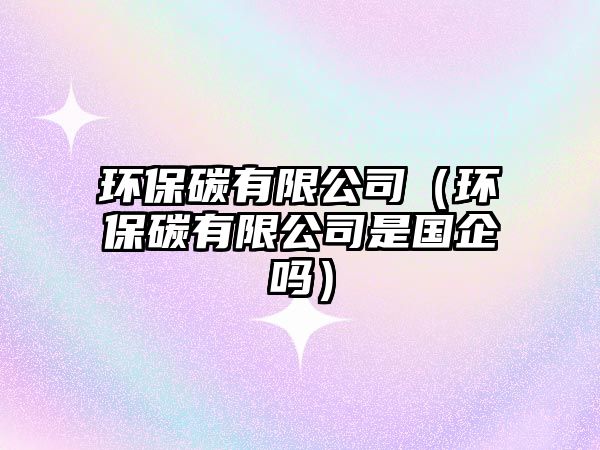 環(huán)保碳有限公司（環(huán)保碳有限公司是國企嗎）