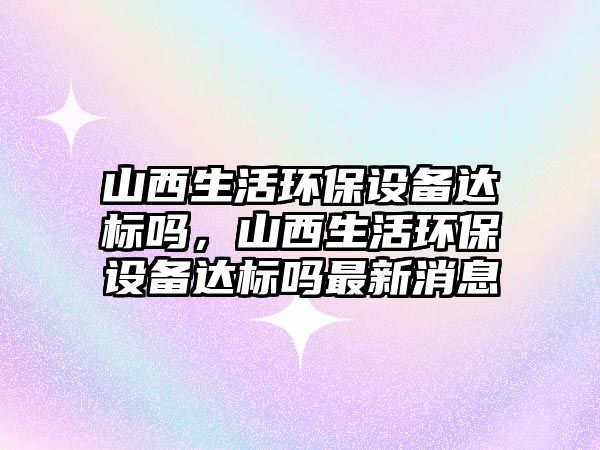 山西生活環(huán)保設備達標嗎，山西生活環(huán)保設備達標嗎最新消息