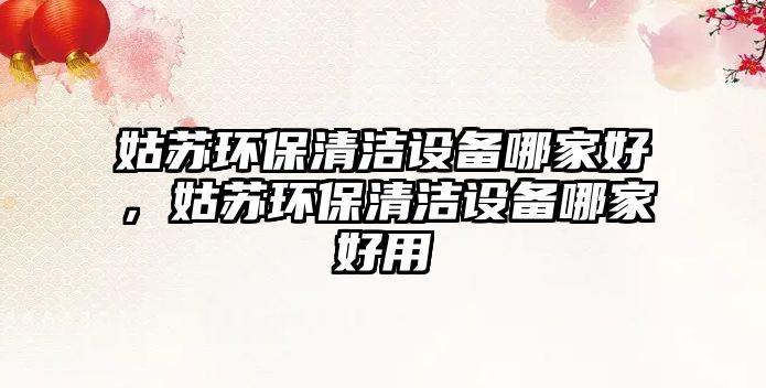 姑蘇環(huán)保清潔設(shè)備哪家好，姑蘇環(huán)保清潔設(shè)備哪家好用