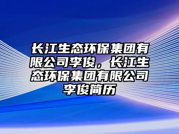 長(zhǎng)江生態(tài)環(huán)保集團(tuán)有限公司李俊，長(zhǎng)江生態(tài)環(huán)保集團(tuán)有限公司李俊簡(jiǎn)歷