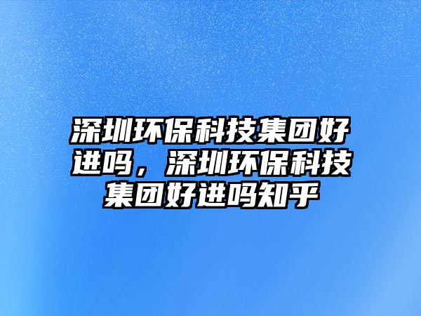 深圳環(huán)?？萍技瘓F(tuán)好進(jìn)嗎，深圳環(huán)?？萍技瘓F(tuán)好進(jìn)嗎知乎
