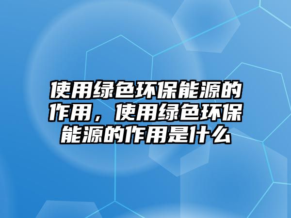 使用綠色環(huán)保能源的作用，使用綠色環(huán)保能源的作用是什么