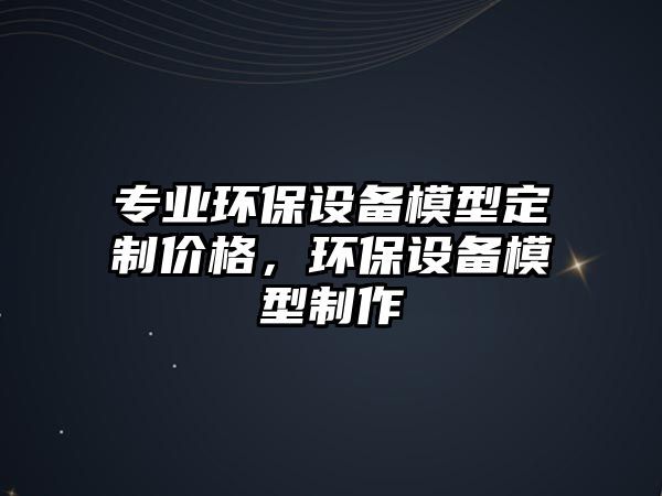 專業(yè)環(huán)保設(shè)備模型定制價(jià)格，環(huán)保設(shè)備模型制作
