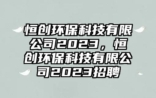 恒創(chuàng)環(huán)保科技有限公司2023，恒創(chuàng)環(huán)保科技有限公司2023招聘