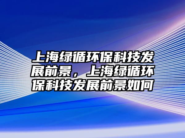上海綠循環(huán)?？萍及l(fā)展前景，上海綠循環(huán)保科技發(fā)展前景如何