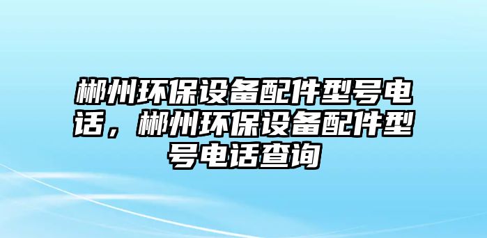 郴州環(huán)保設(shè)備配件型號(hào)電話，郴州環(huán)保設(shè)備配件型號(hào)電話查詢