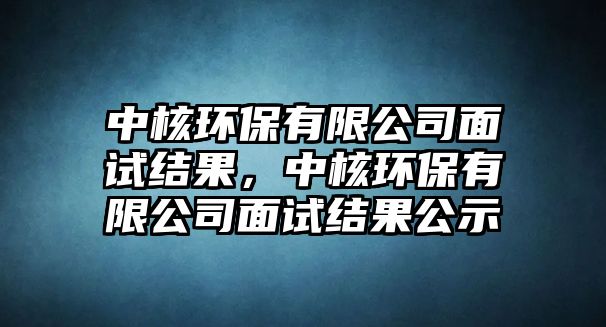 中核環(huán)保有限公司面試結(jié)果，中核環(huán)保有限公司面試結(jié)果公示