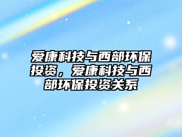 愛康科技與西部環(huán)保投資，愛康科技與西部環(huán)保投資關系