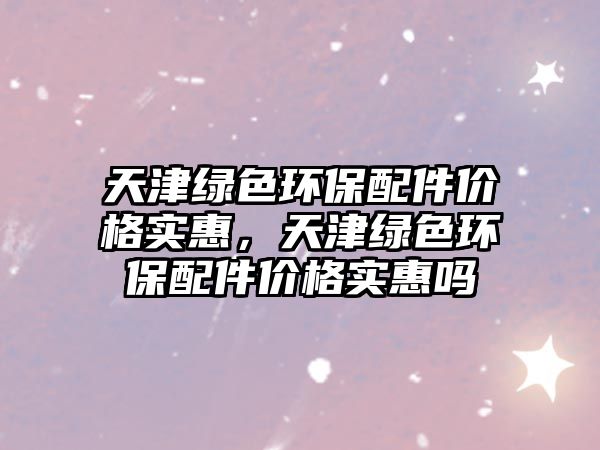 天津綠色環(huán)保配件價格實惠，天津綠色環(huán)保配件價格實惠嗎
