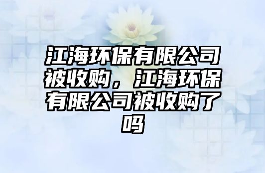 江海環(huán)保有限公司被收購，江海環(huán)保有限公司被收購了嗎