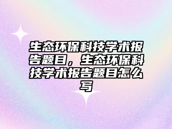 生態(tài)環(huán)保科技學(xué)術(shù)報告題目，生態(tài)環(huán)?？萍紝W(xué)術(shù)報告題目怎么寫