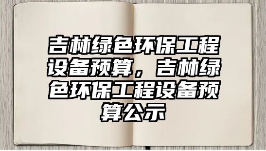 吉林綠色環(huán)保工程設(shè)備預(yù)算，吉林綠色環(huán)保工程設(shè)備預(yù)算公示