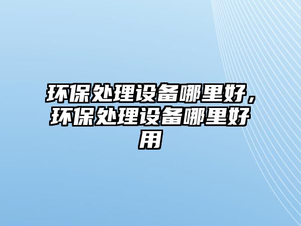 環(huán)保處理設(shè)備哪里好，環(huán)保處理設(shè)備哪里好用
