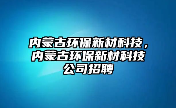 內(nèi)蒙古環(huán)保新材科技，內(nèi)蒙古環(huán)保新材科技公司招聘